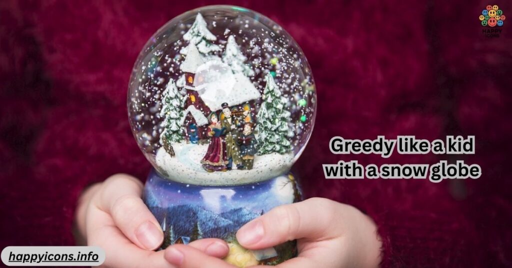 Greedy like a kid with a snow globe